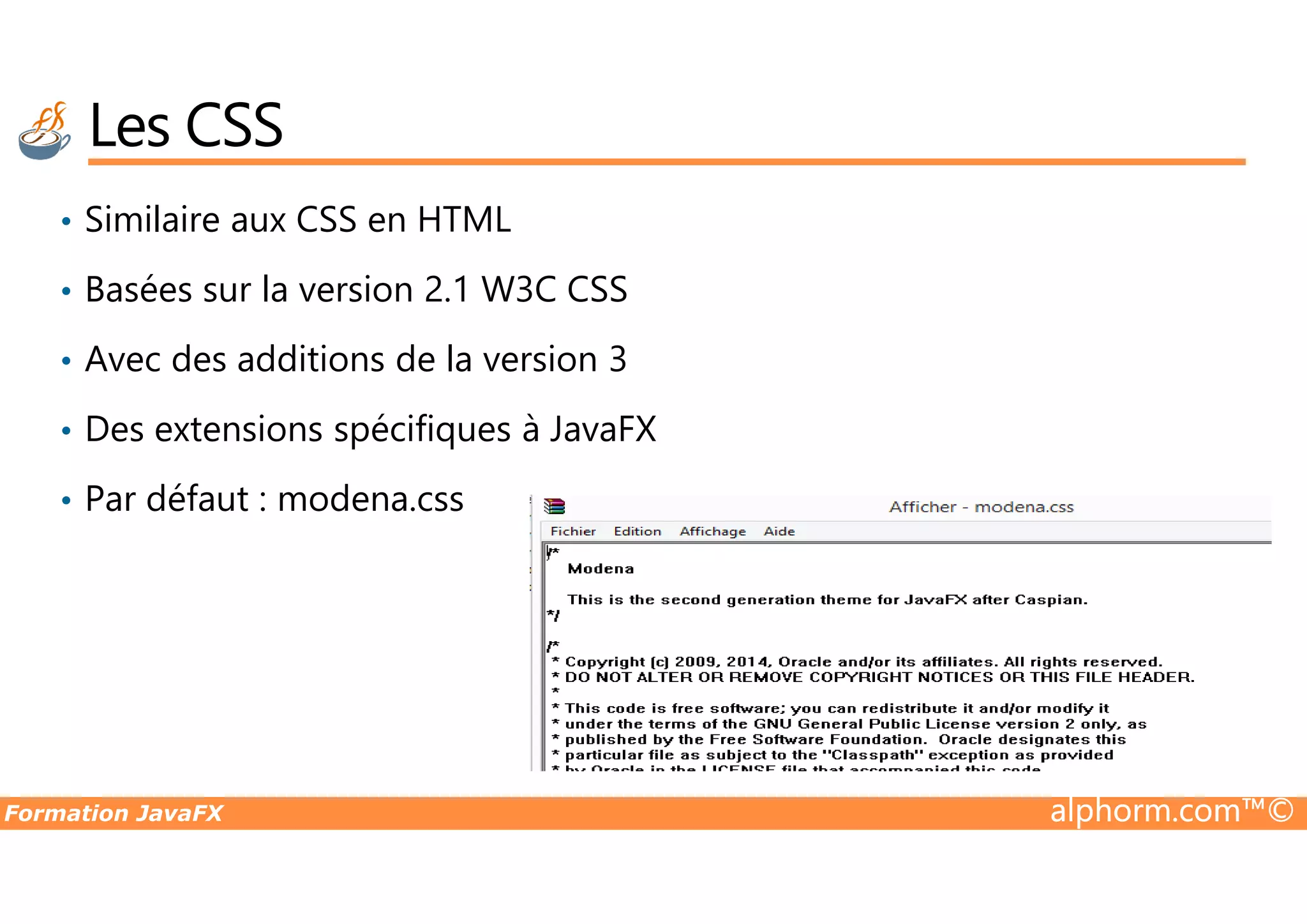 • Similaire aux CSS en HTML • Basées sur la version 2.1 W3C CSS • Avec des additions de la version 3 • Des extensions spécifiques à JavaFX Les CSS Formation JavaFX alphorm.com™© • Par défaut : modena.css 