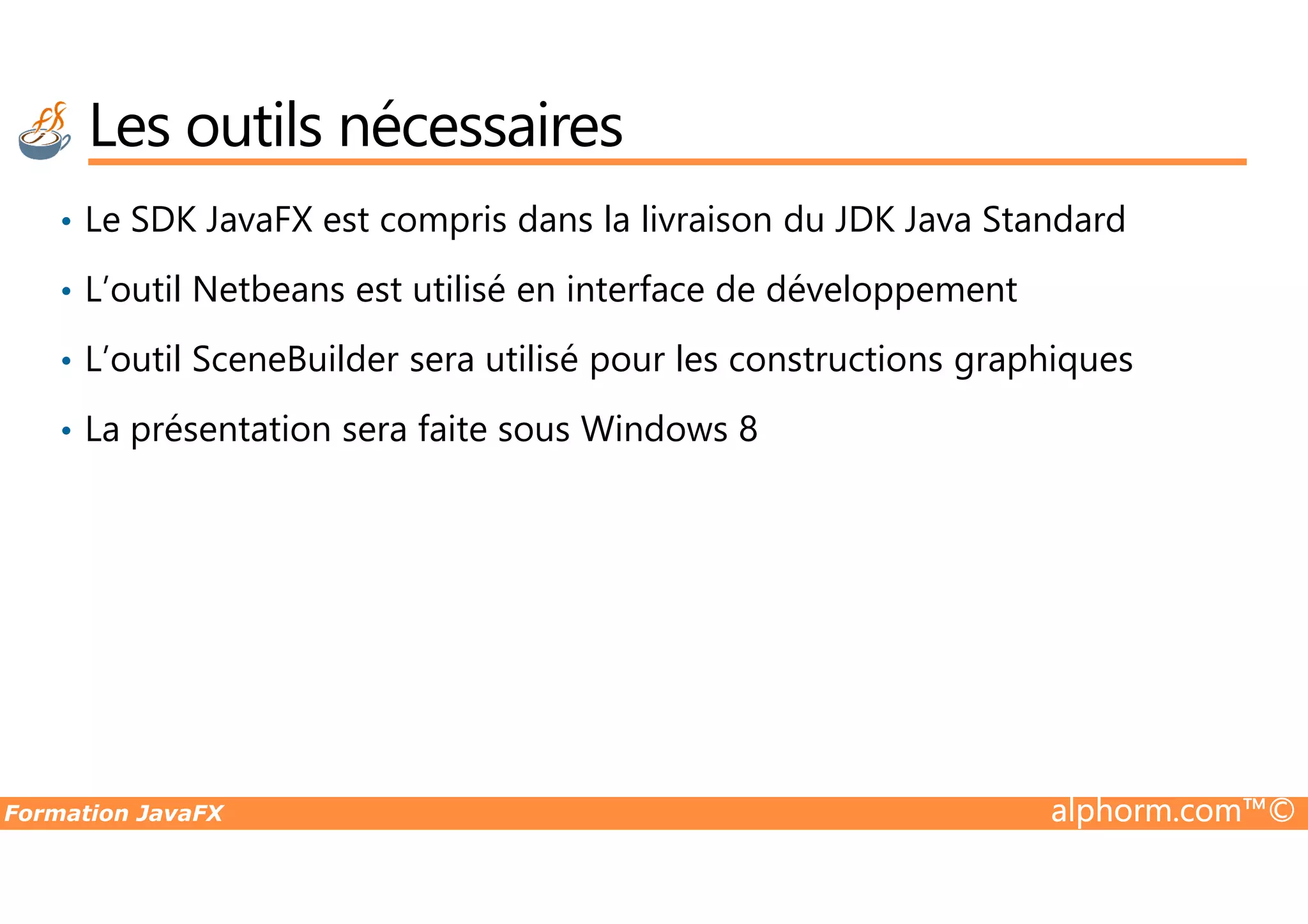 Les outils nécessaires • Le SDK JavaFX est compris dans la livraison du JDK Java Standard • L’outil Netbeans est utilisé en interface de développement • L’outil SceneBuilder sera utilisé pour les constructions graphiques • La présentation sera faite sous Windows 8 Formation JavaFX alphorm.com™© 