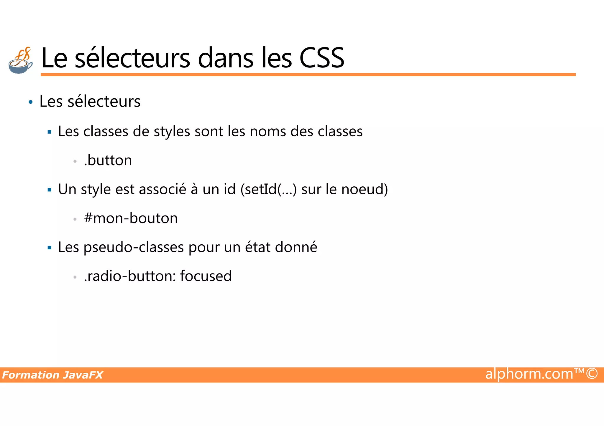 • Les sélecteurs Les classes de styles sont les noms des classes • .button Un style est associé à un id (setId(…) sur le noeud) • #mon-bouton Le sélecteurs dans les CSS Formation JavaFX alphorm.com™© • #mon-bouton Les pseudo-classes pour un état donné • .radio-button: focused 