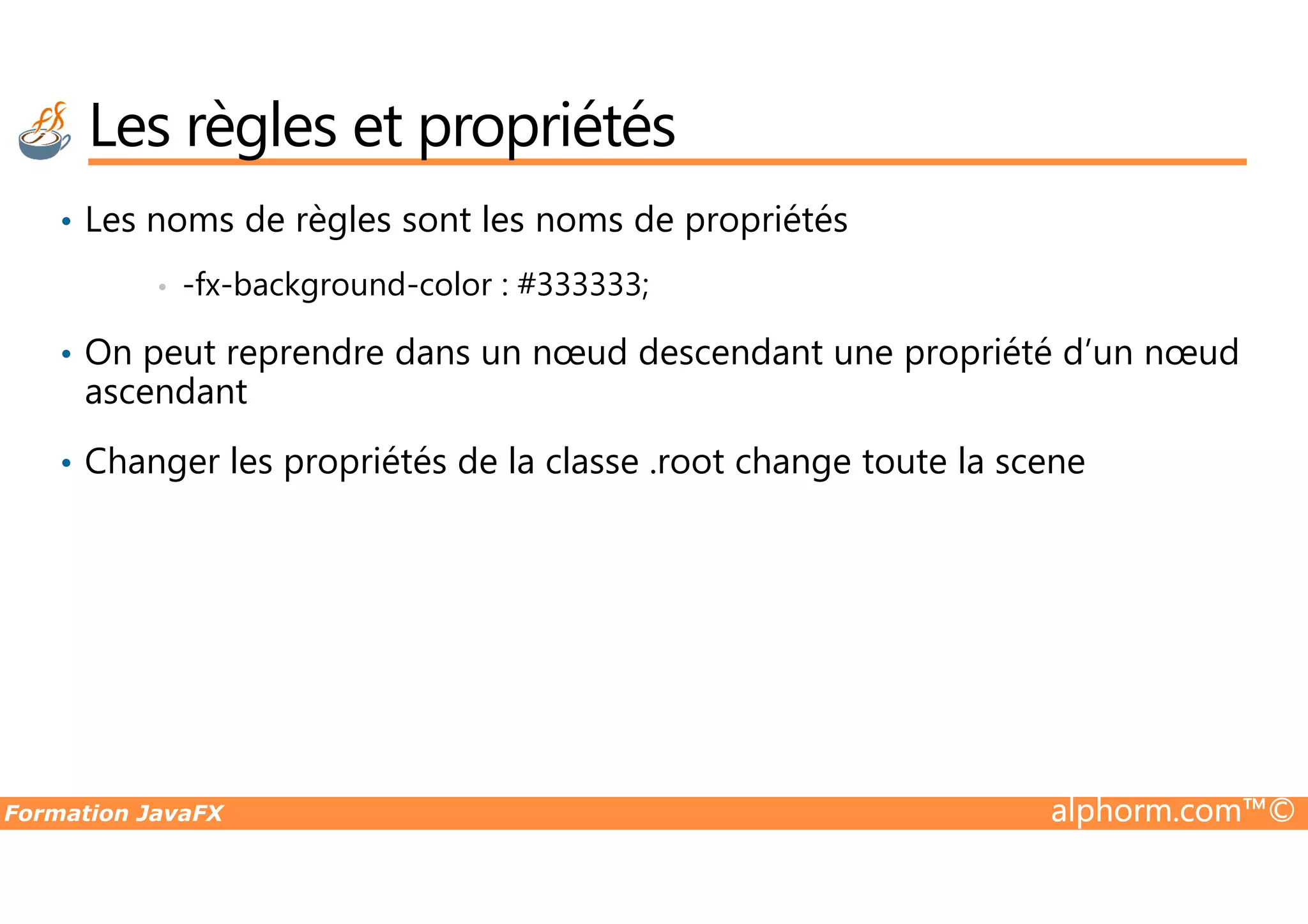 • Les noms de règles sont les noms de propriétés • -fx-background-color : #333333; • On peut reprendre dans un nœud descendant une propriété d’un nœud ascendant • Changer les propriétés de la classe .root change toute la scene Les règles et propriétés Formation JavaFX alphorm.com™© • Changer les propriétés de la classe .root change toute la scene 