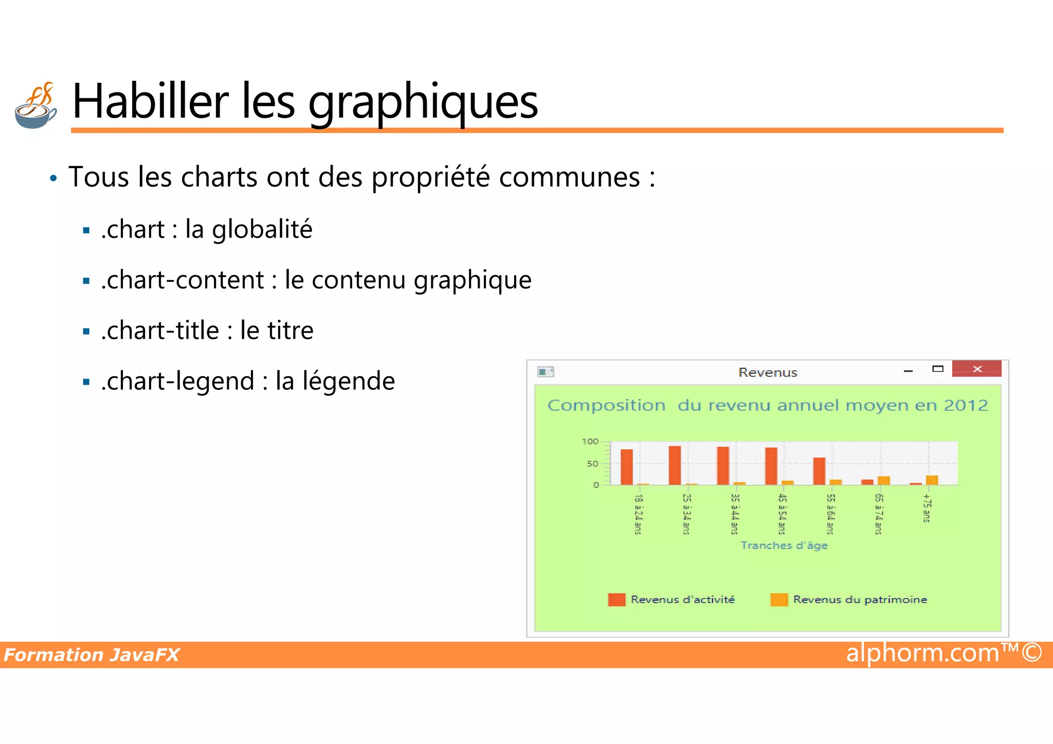 • Tous les charts ont des propriété communes : .chart : la globalité .chart-content : le contenu graphique .chart-title : le titre .chart-legend : la légende Habiller les graphiques Formation JavaFX alphorm.com™© .chart-legend : la légende 