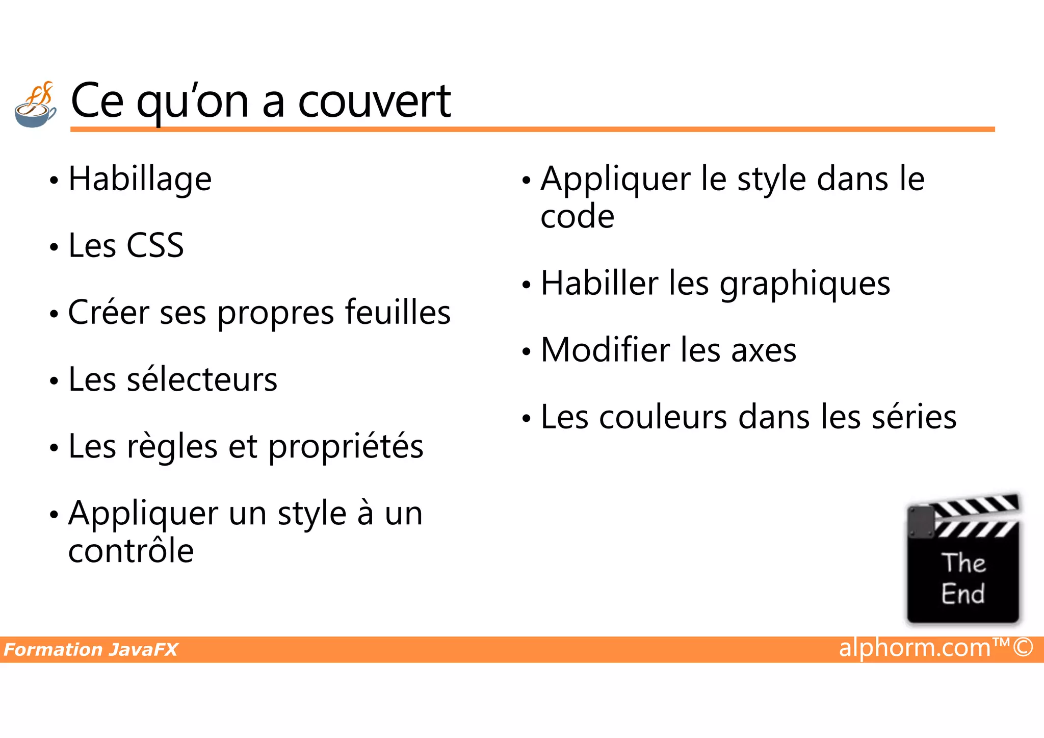 Ce qu’on a couvert • Habillage • Les CSS • Créer ses propres feuilles • Les sélecteurs • Appliquer le style dans le code • Habiller les graphiques • Modifier les axes Formation JavaFX alphorm.com™© • Les sélecteurs • Les règles et propriétés • Appliquer un style à un contrôle • Modifier les axes • Les couleurs dans les séries 