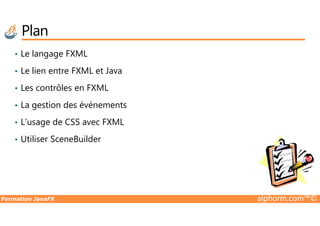 Plan
• Le langage FXML
• Le lien entre FXML et Java
• Les contrôles en FXML
• La gestion des événements
Formation JavaFX alphorm.com™©
• L’usage de CSS avec FXML
• Utiliser SceneBuilder
 