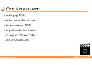 Ce qu’on a couvert
• Le langage FXML
• Le lien entre FXML et Java
• Les contrôles en FXML
• La gestion des événements
Formation JavaFX alphorm.com™©
• L’usage de CSS avec FXML
• Utiliser SceneBuilder
 