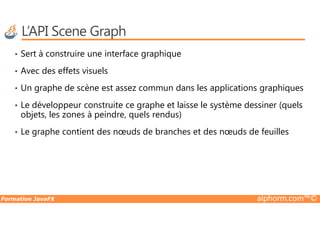 L’API Scene Graph
• Sert à construire une interface graphique
• Avec des effets visuels
• Un graphe de scène est assez commun dans les applications graphiques
• Le développeur construite ce graphe et laisse le système dessiner (quels
objets, les zones à peindre, quels rendus)
Formation JavaFX alphorm.com™©
objets, les zones à peindre, quels rendus)
• Le graphe contient des nœuds de branches et des nœuds de feuilles
 