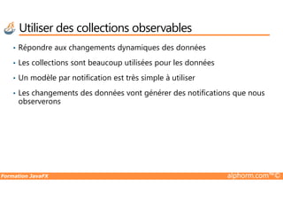 • Répondre aux changements dynamiques des données
• Les collections sont beaucoup utilisées pour les données
• Un modèle par notification est très simple à utiliser
• Les changements des données vont générer des notifications que nous
observerons
Utiliser des collections observables
Formation JavaFX alphorm.com™©
observerons
 