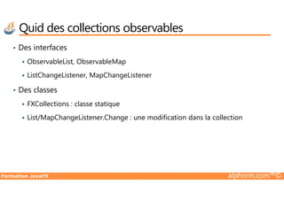 • Des interfaces
ObservableList, ObservableMap
ListChangeListener, MapChangeListener
• Des classes
FXCollections : classe statique
Quid des collections observables
Formation JavaFX alphorm.com™©
FXCollections : classe statique
List/MapChangeListener.Change : une modification dans la collection
 