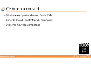 Ce qu’on a couvert
• Décrire le composant dans un fichier FXML
• Coder le Java du contrôleur du composant
• Utiliser le nouveau composant
Formation JavaFX alphorm.com™©
 