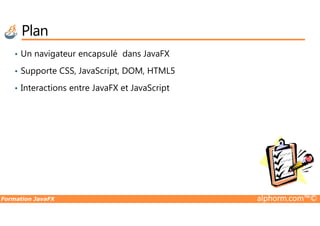 Plan
• Un navigateur encapsulé dans JavaFX
• Supporte CSS, JavaScript, DOM, HTML5
• Interactions entre JavaFX et JavaScript
Formation JavaFX alphorm.com™©
 