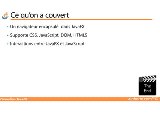Ce qu’on a couvert
• Un navigateur encapsulé dans JavaFX
• Supporte CSS, JavaScript, DOM, HTML5
• Interactions entre JavaFX et JavaScript
Formation JavaFX alphorm.com™©
 