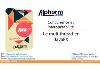 Le multithread en
Concurrence et
interopérabilité
Formation JavaFX alphorm.com™©
Site : http://www.alphorm.com
Blog : http://www.alphorm.com/blog
Forum : http://www.alphorm.com/forum
Fabien Brissonneau
Consultant, concepteur et formateur
Objets Logiciels
Le multithread en
JavaFX
 