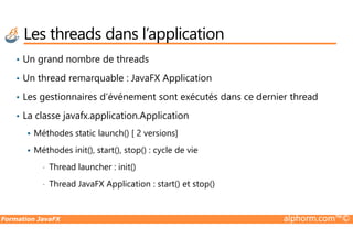 • Un grand nombre de threads
• Un thread remarquable : JavaFX Application
• Les gestionnaires d’événement sont exécutés dans ce dernier thread
• La classe javafx.application.Application
Les threads dans l’application
Formation JavaFX alphorm.com™©
Méthodes static launch() [ 2 versions]
Méthodes init(), start(), stop() : cycle de vie
• Thread launcher : init()
• Thread JavaFX Application : start() et stop()
 