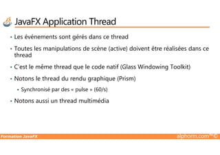 • Les événements sont gérés dans ce thread
• Toutes les manipulations de scène (active) doivent être réalisées dans ce
thread
• C’est le même thread que le code natif (Glass Windowing Toolkit)
• Notons le thread du rendu graphique (Prism)
JavaFX Application Thread
Formation JavaFX alphorm.com™©
• Notons le thread du rendu graphique (Prism)
Synchronisé par des « pulse » (60/s)
• Notons aussi un thread multimédia
 