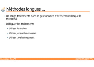 • De longs traitements dans le gestionnaire d’événement bloque le
thread UI
• Déléguer les traitements
Utiliser Runnable
Utiliser java.util.concurrent
Méthodes longues …
Formation JavaFX alphorm.com™©
Utiliser java.util.concurrent
Utiliser javafx.concurrent
 