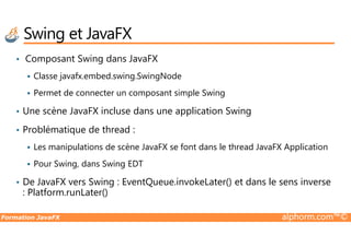 Swing et JavaFX
• Composant Swing dans JavaFX
Classe javafx.embed.swing.SwingNode
Permet de connecter un composant simple Swing
• Une scène JavaFX incluse dans une application Swing
Problématique de thread :
Formation JavaFX alphorm.com™©
• Problématique de thread :
Les manipulations de scène JavaFX se font dans le thread JavaFX Application
Pour Swing, dans Swing EDT
• De JavaFX vers Swing : EventQueue.invokeLater() et dans le sens inverse
: Platform.runLater()
 