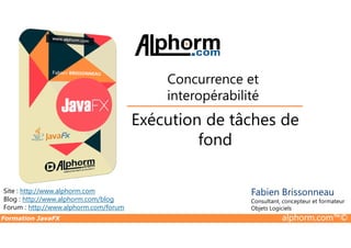 Exécution de tâches de
Concurrence et
interopérabilité
Formation JavaFX alphorm.com™©
Site : http://www.alphorm.com
Blog : http://www.alphorm.com/blog
Forum : http://www.alphorm.com/forum
Fabien Brissonneau
Consultant, concepteur et formateur
Objets Logiciels
Exécution de tâches de
fond
 