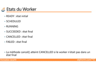 • READY : état initial
• SCHEDULED
• RUNNING
• SUCCEEDED : état final
Etats du Worker
Formation JavaFX alphorm.com™©
• CANCELLED : état final
• FAILED : état final
• La méthode cancel() atteint CANCELLED si le worker n’était pas dans un
état final
 