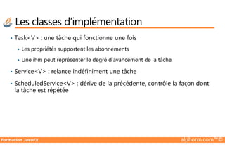 • Task<V> : une tâche qui fonctionne une fois
Les propriétés supportent les abonnements
Une ihm peut représenter le degré d’avancement de la tâche
• Service<V> : relance indéfiniment une tâche
ScheduledService<V> : dérive de la précédente, contrôle la façon dont
Les classes d’implémentation
Formation JavaFX alphorm.com™©
• ScheduledService<V> : dérive de la précédente, contrôle la façon dont
la tâche est répétée
 