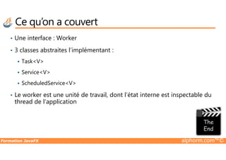 Ce qu’on a couvert
• Une interface : Worker
• 3 classes abstraites l’implémentant :
Task<V>
Service<V>
ScheduledService<V>
Formation JavaFX alphorm.com™©
ScheduledService<V>
• Le worker est une unité de travail, dont l’état interne est inspectable du
thread de l’application
 