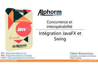 Intégration JavaFX et
Concurrence et
interopérabilité
Formation JavaFX alphorm.com™©
Site : http://www.alphorm.com
Blog : http://www.alphorm.com/blog
Forum : http://www.alphorm.com/forum
Fabien Brissonneau
Consultant, concepteur et formateur
Objets Logiciels
Intégration JavaFX et
Swing
 