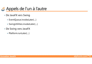 • De JavaFX vers Swing
EventQueue.invokeLater(…)
SwingUtilities.invokeLater(…)
• De Swing vers JavaFX
Platform.runLater(…)
Appels de l’un à l’autre
Formation JavaFX alphorm.com™©
Platform.runLater(…)
 