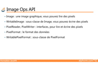 • Image : une image graphique, vous pouvez lire des pixels
• WritableImage : sous-classe de Image, vous pouvez écrire des pixels
• PixelReader, PixelWriter : interfaces, pour lire et écrire des pixels
• PixelFormat : le format des données
Image Ops API
Formation JavaFX alphorm.com™©
• WritablePixelFormat : sous-classe de PixelFormat
 