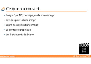 Ce qu’on a couvert
• Image Ops API, package javafx.scene.image
• Lire des pixels d’une image
• Ecrire des pixels d’une image
• Le contexte graphique
Formation JavaFX alphorm.com™©
• Les instantanés de Scene
 