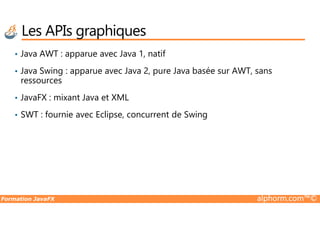 • Java AWT : apparue avec Java 1, natif
• Java Swing : apparue avec Java 2, pure Java basée sur AWT, sans
ressources
• JavaFX : mixant Java et XML
• SWT : fournie avec Eclipse, concurrent de Swing
Les APIs graphiques
Formation JavaFX alphorm.com™©
• SWT : fournie avec Eclipse, concurrent de Swing
 