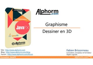 Dessiner en 3D
Graphisme
Formation JavaFX alphorm.com™©
Site : http://www.alphorm.com
Blog : http://www.alphorm.com/blog
Forum : http://www.alphorm.com/forum
Fabien Brissonneau
Consultant, concepteur et formateur
Objets Logiciels
Dessiner en 3D
 