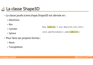 • La classe javafx.scene.shape.Shape3D est dérivée en :
MeshView
Box
Cylinder
Sphere
La classe Shape3D
Formation JavaFX alphorm.com™©
Sphere
• Pour faire ses propres formes :
Mesh
TriangleMesh
 