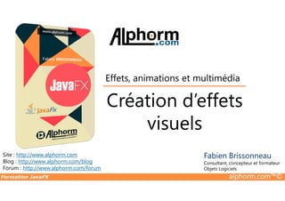 Création d’effets
Effets, animations et multimédia
Formation JavaFX alphorm.com™©
Site : http://www.alphorm.com
Blog : http://www.alphorm.com/blog
Forum : http://www.alphorm.com/forum
Fabien Brissonneau
Consultant, concepteur et formateur
Objets Logiciels
Création d’effets
visuels
 
