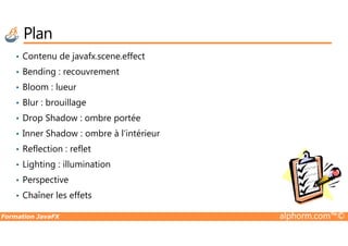 Plan
• Contenu de javafx.scene.effect
• Bending : recouvrement
• Bloom : lueur
• Blur : brouillage
• Drop Shadow : ombre portée
Formation JavaFX alphorm.com™©
• Drop Shadow : ombre portée
• Inner Shadow : ombre à l’intérieur
• Reflection : reflet
• Lighting : illumination
• Perspective
• Chaîner les effets
 