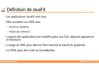 • Les applications JavaFX sont Java
• Elles accèdent aux APIs Java
Accès au Système
Accès aux serveurs
L’aspect des applications est modifié grâce aux CSS, séparant apparence
Définition de JavaFX
Formation JavaFX alphorm.com™©
• L’aspect des applications est modifié grâce aux CSS, séparant apparence
et fonctions
• L’usage du XML pour décrire l’ihm favorise le travail du graphiste
• Le FXML peut être créé via SceneBuilder
 