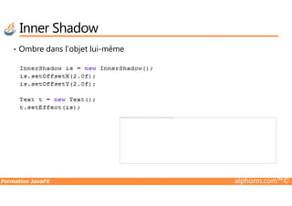 • Ombre dans l’objet lui-même
Inner Shadow
Formation JavaFX alphorm.com™©
Impossible d'afficher l'image. Votre ordinateur manque peut-être de mémoire pour ouvrir l'image ou l'image est endommagée. Redémarrez l'ordinateur, puis ouvrez à nouveau le fichier. Si le x rouge est toujours affiché, vous devrez peut-être supprimer l'image avant de la réinsérer.
 