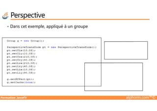 • Dans cet exemple, appliqué à un groupe
Perspective
Impossible d'afficher l'image. Votre ordinateur manque peut-être de mémoire pour ouvrir l'image ou l'image est endommagée. Redémarrez l'ordinateur, puis ouvrez à nouveau le fichier. Si le x rouge est toujours affiché, vous devrez peut-être supprimer l'image avant de la réinsérer.
Formation JavaFX alphorm.com™©
Impossible d'afficher l'image. Votre ordinateur manque peut-être de mémoire pour ouvrir l'image ou l'image est endommagée. Redémarrez l'ordinateur, puis ouvrez à nouveau le fichier. Si le x rouge est toujours affiché, vous devrez peut-être supprimer l'image avant de la réinsérer.
 