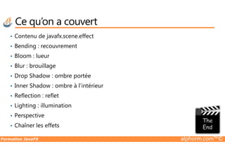 Ce qu’on a couvert
• Contenu de javafx.scene.effect
• Bending : recouvrement
• Bloom : lueur
• Blur : brouillage
• Drop Shadow : ombre portée
Formation JavaFX alphorm.com™©
• Drop Shadow : ombre portée
• Inner Shadow : ombre à l’intérieur
• Reflection : reflet
• Lighting : illumination
• Perspective
• Chaîner les effets
 