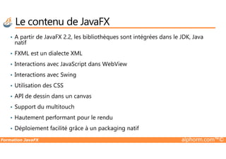 • A partir de JavaFX 2.2, les bibliothèques sont intégrées dans le JDK, Java
natif
• FXML est un dialecte XML
• Interactions avec JavaScript dans WebView
• Interactions avec Swing
Le contenu de JavaFX
Formation JavaFX alphorm.com™©
• Utilisation des CSS
• API de dessin dans un canvas
• Support du multitouch
• Hautement performant pour le rendu
• Déploiement facilité grâce à un packaging natif
 