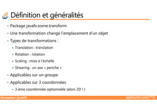 • Package javafx.scene.transform
• Une transformation change l’emplacement d’un objet
• Types de transformations :
Translation : translation
Rotation : rotation
Définition et généralités
Formation JavaFX alphorm.com™©
Rotation : rotation
Scaling : mise à l’échelle
Shearing : un axe « penche »
• Applicables sur un groupe
• Applicables sur 3 coordonnées
3 ème coordonnée optionnelle (alors 2D ! )
 