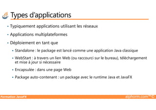 • Typiquement applications utilisant les réseaux
• Applications multiplateformes
• Déploiement en tant que
Standalone : le package est lancé comme une application Java classique
Types d’applications
Formation JavaFX alphorm.com™©
WebStart : à travers un lien Web (ou raccourci sur le bureau), téléchargement
et mise à jour si nécessaire
Encapsulée : dans une page Web
Package auto-contenant : un package avec le runtime Java et JavaFX
 