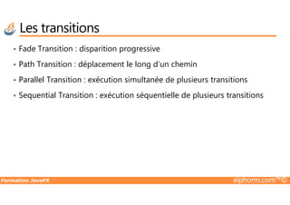 • Fade Transition : disparition progressive
• Path Transition : déplacement le long d’un chemin
• Parallel Transition : exécution simultanée de plusieurs transitions
• Sequential Transition : exécution séquentielle de plusieurs transitions
Les transitions
Formation JavaFX alphorm.com™©
 