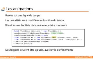 Basées sur une ligne de temps
Les propriétés sont modifiées en fonction du temps
Il faut fournir les états de la scène à certains moments
Les animations
Formation JavaFX alphorm.com™©
Des triggers peuvent être ajoutés, avec levée d’événements
 