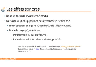 Les effets sonores
• Dans le package javafx.scene.media
• La classe AudioClip permet de référencer le fichier son
Le constructeur charge le fichier (bloque le thread courant)
La méthode play() joue le son
Paramétrage ou pas du volume
Formation JavaFX alphorm.com™©
• Paramétrage ou pas du volume
• Paramètres volume, balance, vitesse, priorité…
 