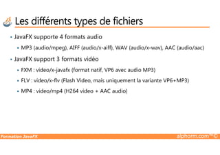 Les différents types de fichiers
• JavaFX supporte 4 formats audio
MP3 (audio/mpeg), AIFF (audio/x-aiff), WAV (audio/x-wav), AAC (audio/aac)
• JavaFX support 3 formats vidéo
FXM : video/x-javafx (format natif, VP6 avec audio MP3)
FLV : video/x-flv (Flash Video, mais uniquement la variante VP6+MP3)
Formation JavaFX alphorm.com™©
FLV : video/x-flv (Flash Video, mais uniquement la variante VP6+MP3)
MP4 : video/mp4 (H264 video + AAC audio)
 