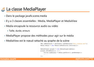 La classe MediaPlayer
• Dans le package javafx.scene.media
• Il y a 3 classes essentielles : Media, MediaPlayer et MediaView
• Media encapsule la ressource audio ou vidéo
Taille, durée, erreurs
Formation JavaFX alphorm.com™©
• MediaPlayer propose des méthodes pour agir sur le média
• MediaView est le nœud rattaché au graphe de la scène
 