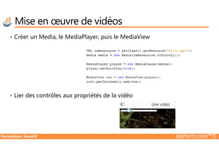 Mise en œuvre de vidéos
• Créer un Media, le MediaPlayer, puis le MediaView
Formation JavaFX alphorm.com™©
• Lier des contrôles aux propriétés de la vidéo
 