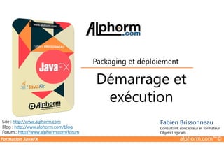 Démarrage et
Packaging et déploiement
Formation JavaFX alphorm.com™©
Site : http://www.alphorm.com
Blog : http://www.alphorm.com/blog
Forum : http://www.alphorm.com/forum
Fabien Brissonneau
Consultant, concepteur et formateur
Objets Logiciels
Démarrage et
exécution
 
