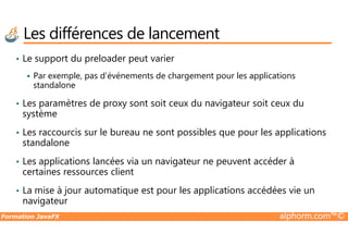 Les différences de lancement
• Le support du preloader peut varier
Par exemple, pas d’événements de chargement pour les applications
standalone
• Les paramètres de proxy sont soit ceux du navigateur soit ceux du
système
Formation JavaFX alphorm.com™©
• Les raccourcis sur le bureau ne sont possibles que pour les applications
standalone
• Les applications lancées via un navigateur ne peuvent accéder à
certaines ressources client
• La mise à jour automatique est pour les applications accédées vie un
navigateur
 