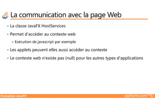 La communication avec la page Web
• La classe JavaFX HostServices
• Permet d’accéder au contexte web
Exécution de javascript par exemple
• Les applets peuvent elles aussi accéder au contexte
Formation JavaFX alphorm.com™©
• Le contexte web n’existe pas (null) pour les autres types d’applications
 