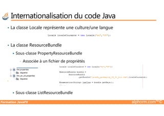 Internationalisation du code Java
• La classe Locale représente une culture/une langue
• La classe ResourceBundle
Sous-classe PropertyResourceBundle
Formation JavaFX alphorm.com™©
• Associée à un fichier de propriétés
Sous-classe ListResourceBundle
 