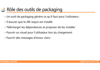 Rôle des outils de packaging
• Un outil de packaging génère ce qu’il faut pour l’utilisateur :
• S’assurer que le JRE requis est installé
• Télécharger les dépendances et proposer de les installer
• Fournir un visuel pour l’utilisateur lors du chargement
Formation JavaFX alphorm.com™©
• Fournir des messages d’erreur clairs
 